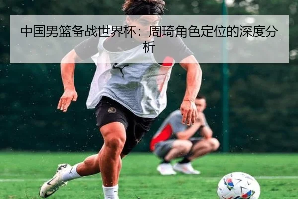 中国男篮备战世界杯：周琦角色定位的深度分析